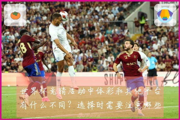 世界杯竞猜活动中体彩和其他平台有什么不同？选择时需要注意哪些细节？